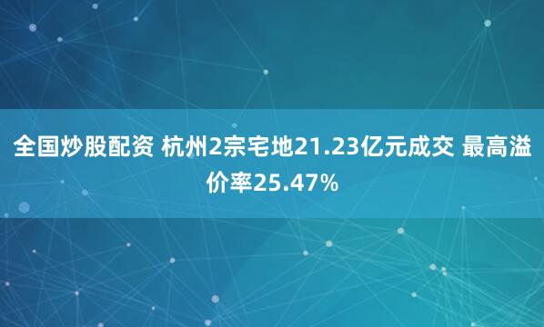 全国炒股配资 杭州2宗宅地21.23亿元成交 最高溢价率25.47%