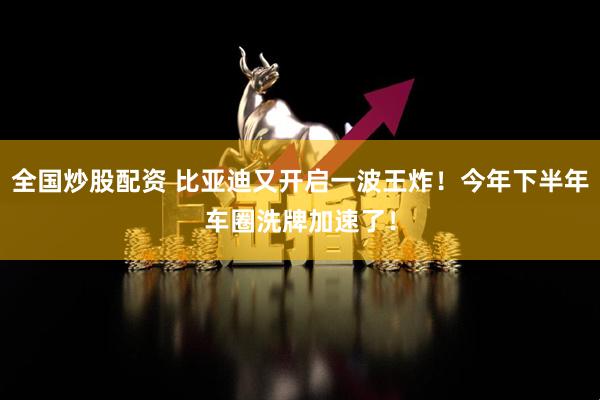全国炒股配资 比亚迪又开启一波王炸！今年下半年车圈洗牌加速了！