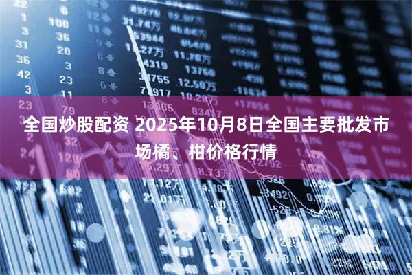 全国炒股配资 2025年10月8日全国主要批发市场橘、柑价格行情