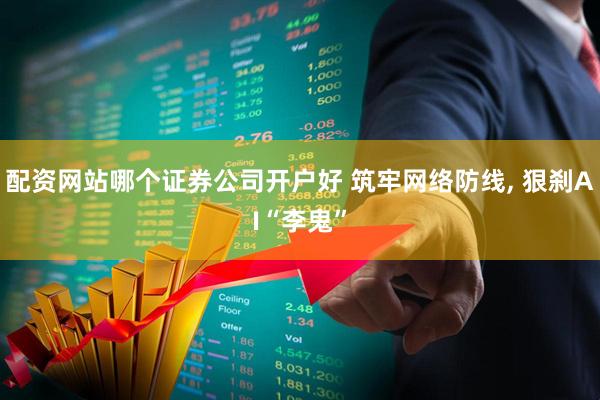 配资网站哪个证券公司开户好 筑牢网络防线, 狠刹AI“李鬼”