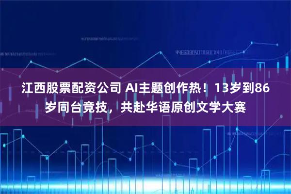江西股票配资公司 AI主题创作热！13岁到86岁同台竞技，共赴华语原创文学大赛