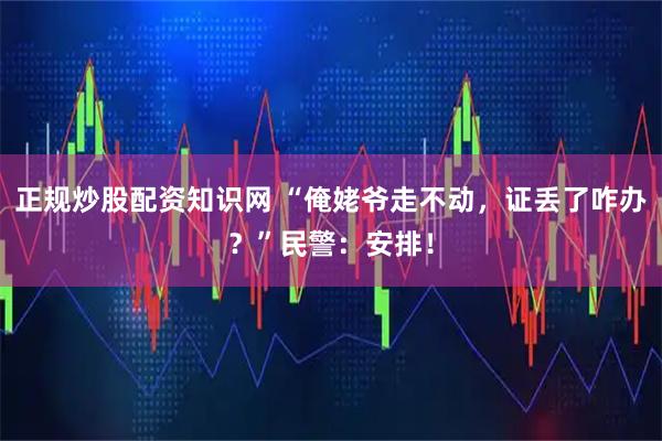 正规炒股配资知识网 “俺姥爷走不动，证丢了咋办？”民警：安排！