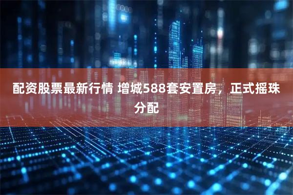 配资股票最新行情 增城588套安置房，正式摇珠分配