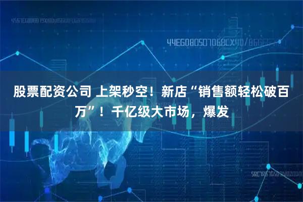 股票配资公司 上架秒空！新店“销售额轻松破百万”！千亿级大市场，爆发