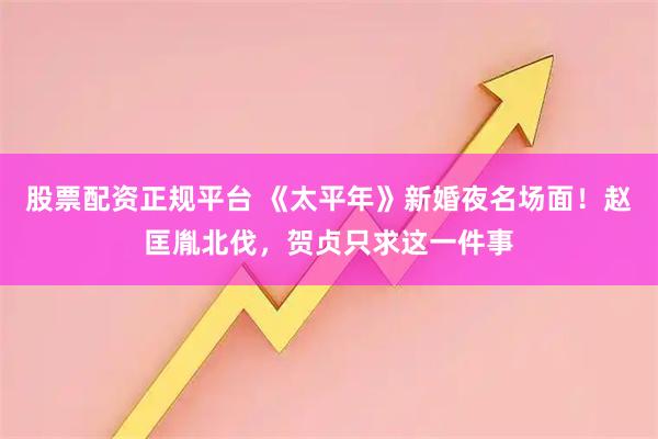 股票配资正规平台 《太平年》新婚夜名场面！赵匡胤北伐，贺贞只求这一件事