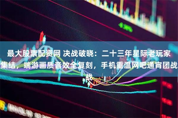 最大股票配资网 决战破晓：二十三年星际老玩家集结，端游画质音效全复刻，手机重温网吧通宵团战