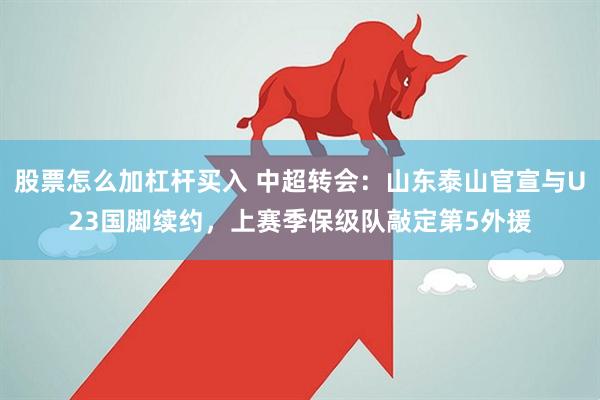 股票怎么加杠杆买入 中超转会：山东泰山官宣与U23国脚续约，上赛季保级队敲定第5外援