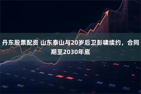 丹东股票配资 山东泰山与20岁后卫彭啸续约，合同期至2030年底