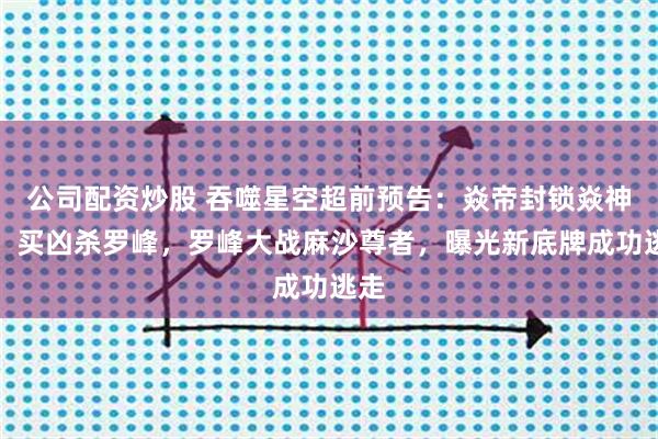 公司配资炒股 吞噬星空超前预告：焱帝封锁焱神族，买凶杀罗峰，罗峰大战麻沙尊者，曝光新底牌成功逃走