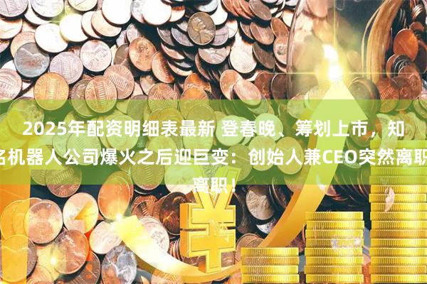 2025年配资明细表最新 登春晚、筹划上市，知名机器人公司爆火之后迎巨变：创始人兼CEO突然离职！