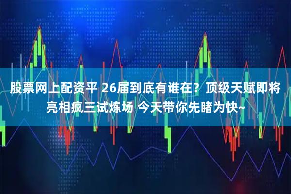 股票网上配资平 26届到底有谁在？顶级天赋即将亮相疯三试炼场 今天带你先睹为快~