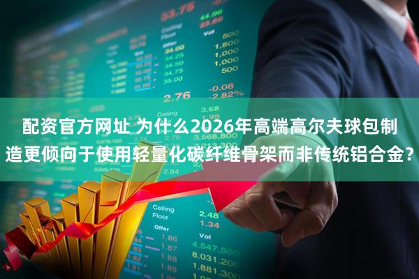 配资官方网址 为什么2026年高端高尔夫球包制造更倾向于使用轻量化碳纤维骨架而非传统铝合金？