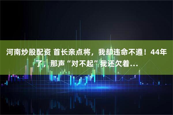 河南炒股配资 首长亲点将，我却违命不遵！44年了，那声“对不起”我还欠着…